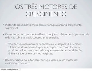 OS TRÊS MOTORES DE
                      CRESCIMENTO
  •   Motor de crescimento: meio para a startup alcançar o crescimento
      sustentável

  •   Os motores de crescimento dão um conjunto relativamente pequeno de
      métricas sobre as quais concentrar as energias.

       •   “As startups não morrem de fome; elas se afogam”. Há sempre
           zilhões de ideias ﬂutuando por aí a respeito de como tornar o
           produto melhor, mas a verdade é que a maioria dessas ideias faz
           diferença apenas em termos marginais.

  •   Recomendação do autor para startups: focar em um motor de
      crescimento por vez.

sábado, 26 de janeiro de 13
 