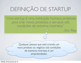 DEFINIÇÃO DE STARTUP
       “Uma startup é uma instituição humana projetada
          para criar novos produtos e serviços sob
              condições de extrema incerteza.”
                                             - Eric Ries


                           Qualquer pessoa que está criando um
                          novo produto ou negócio sob condições
                                de extrema incerteza é um
                                     empreendedor.

sábado, 26 de janeiro de 13
 