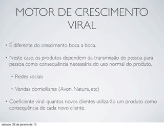MOTOR DE CRESCIMENTO
                  VIRAL
  •   É diferente do crescimento boca a boca.

  •   Neste caso, os produtos dependem da transmissão de pessoa para
      pessoa como consequência necessária do uso normal do produto.

       •   Redes sociais

       •   Vendas domiciliares (Avon, Natura, etc)

  •   Coeﬁciente viral: quantos novos clientes utilizarão um produto como
      consequência de cada novo cliente.

sábado, 26 de janeiro de 13
 