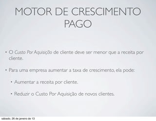 MOTOR DE CRESCIMENTO
                  PAGO

  •   O Custo Por Aquisição de cliente deve ser menor que a receita por
      cliente.

  •   Para uma empresa aumentar a taxa de crescimento, ela pode:

       •   Aumentar a receita por cliente.

       •   Reduzir o Custo Por Aquisição de novos clientes.



sábado, 26 de janeiro de 13
 