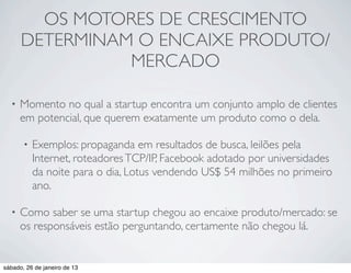 OS MOTORES DE CRESCIMENTO
      DETERMINAM O ENCAIXE PRODUTO/
                MERCADO

  •   Momento no qual a startup encontra um conjunto amplo de clientes
      em potencial, que querem exatamente um produto como o dela.

       •   Exemplos: propaganda em resultados de busca, leilões pela
           Internet, roteadores TCP/IP, Facebook adotado por universidades
           da noite para o dia, Lotus vendendo US$ 54 milhões no primeiro
           ano.

  •   Como saber se uma startup chegou ao encaixe produto/mercado: se
      os responsáveis estão perguntando, certamente não chegou lá.


sábado, 26 de janeiro de 13
 