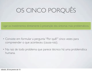 OS CINCO PORQUÊS

  Ligar os investimentos diretamente à prevenção dos sintomas mais problemáticos.



  •   Consiste em formular a pergunta “Por quê?” cinco vezes para
      compreender o que aconteceu (causa-raiz).

  •   Na raiz de todo problema que parece técnico há uma problemática
      humana.




sábado, 26 de janeiro de 13
 