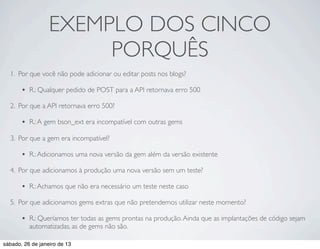 EXEMPLO DOS CINCO
                       PORQUÊS
  1. Por que você não pode adicionar ou editar posts nos blogs?

       •   R.: Qualquer pedido de POST para a API retornava erro 500

  2. Por que a API retornava erro 500?

       •   R.: A gem bson_ext era incompatível com outras gems

  3. Por que a gem era incompatível?

       •   R.: Adicionamos uma nova versão da gem além da versão existente

  4. Por que adicionamos à produção uma nova versão sem um teste?

       •   R.: Achamos que não era necessário um teste neste caso

  5. Por que adicionamos gems extras que não pretendemos utilizar neste momento?

       •   R.: Queríamos ter todas as gems prontas na produção. Ainda que as implantações de código sejam
           automatizadas, as de gems não são.

sábado, 26 de janeiro de 13
 
