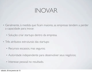 INOVAR

  •   Geralmente, à medida que ﬁcam maiores, as empresas tendem a perder
      a capacidade para inovar.

       •   Solução: criar startups dentro da empresa.

  •   Três atributos estruturais das startups:

       •   Recursos escassos, mas seguros;

       •   Autoridade independente para desenvolver seus negócios;

       •   Interesse pessoal no resultado.

sábado, 26 de janeiro de 13
 