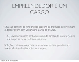 EMPREENDEDOR É UM
                        CARGO

  •   Situação comum: os funcionários seguem os produtos que inventam
      e desenvolvem, sem voltar para a área de criação.

       •   Os inventores natos acabam assumindo tarefas de fases seguintes
           e a empresa, de certa forma, os perde.

  •   Solução: conforme os produtos se movem de fase para fase, as
      tarefas são transferidas entre as equipes.



sábado, 26 de janeiro de 13
 