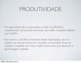 PRODUTIVIDADE

  •   Os especialistas são acostumados a medir sua eﬁciência
      considerando a proporção de tempo que estão ocupados fazendo
      seu trabalho.

  •   No entanto, a eﬁciência individual destes especialistas não é o
      objetivo da startup enxuta. Em vez disto, é necessário forçar as
      equipes a trabalhar de modo multifuncional para que alcancem a
      aprendizagem validada.



sábado, 26 de janeiro de 13
 