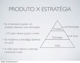PRODUTO X ESTRATÉGIA

  •   Se é necessário ajustar um
      produto, fazemos uma otimização                   Otimização
                                           Produto
       •   O autor chama ajustar o motor
                                           Estratégia        Pivô
  •   Se mudamos a estratégia, fazemos
      um pivô
                                             Visão
  •   A visão (que inspirou a startup)
      raramente muda


sábado, 26 de janeiro de 13
 