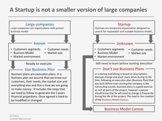 A	
  Startup	
  is	
  not	
  a	
  smaller	
  version	
  of	
  large	
  companies	
  

                   Large	
  companies	
                                                                        Startup	
  
 Large	
  companies	
  are	
  organiza6ons	
  with	
  proven	
              Startups	
  are	
  temporary	
  organiza6on	
  designed	
  to	
  
 business	
  model	
                                                        search	
  for	
  repeatable	
  and	
  scalable	
  business	
  model.	
  	
  
                                                                            	
  



                             Known	
                                                                         Unknown	
  
•  Customers	
  segments	
                 •  Customer	
  needs	
           •  Customers	
  segments	
                         •  Customer	
  needs	
  
•  Business	
  Model	
                     •  Market	
  size	
              •  Business	
  Model	
                             •  Market	
  size	
  
•  Market	
  environment	
                                                  •  Market	
  environment	
  

                   Ready	
  to	
  execute	
                                        S6ll	
  need	
  to	
  learn	
  before	
  star6ng	
  execu6on	
  	
  

                  Use	
  Business	
  Plan	
                                                Don’t	
  use	
  Business	
  Plans	
  
 Business	
  plans	
  are	
  execuBon	
  plans.	
  In	
  a	
                In	
  a	
  startup	
  everything	
  is	
  based	
  on	
  assumpBons.	
  
 business	
  plan	
  we	
  assume	
  that	
  we	
  know	
  our	
            Startups	
  change	
  and	
  pivot	
  many	
  Bmes	
  during	
  its	
  life	
  
                                                                            Bme,	
  following	
  an	
  execuBon	
  plan	
  (Business	
  Plan)	
  that	
  
 customers,	
  their	
  needs,	
  the	
  market	
  size	
  and	
  
                                                                            was	
  built	
  before	
  even	
  starBng	
  the	
  company	
  is	
  like	
  
 everything	
  else	
  and	
  this	
  is	
  how	
  we	
  are	
  going	
     commuBng	
  suicide.	
  Business	
  plans	
  is	
  a	
  good	
  exercise	
  
 to	
  make	
  money.	
  	
  It	
  includes	
  the	
  steps	
  that	
       to	
  visit	
  all	
  parts	
  of	
  the	
  project,	
  however	
  a	
  person	
  
 we	
  need	
  to	
  follow	
  to	
  generate	
  the	
  5	
  years	
        should	
  know	
  that	
  he	
  will	
  need	
  to	
  change	
  it	
  frequently	
  
 ﬁnancial	
  projecBons.	
  Once	
  agreed	
  is	
  hard	
  to	
            during	
  the	
  life	
  of	
  the	
  project.	
  This	
  lead	
  to	
  the	
  creaBon	
  
 be	
  modiﬁed	
  or	
  changed	
                                           of	
  the	
  Business	
  Model	
  Canvas.	
  


                                                                                             Business	
  Model	
  Canvas	
  
9/7/2012	
  
ashalabi7@gmail.com	
  
 