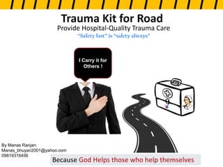 Provide Hospital-Quality Trauma Care
“Safety fast” is “safety always”
Because God Helps those who help themselves
Trauma Kit for Road
I Carry it for
Others !
By Manas Ranjan:
Manas_bhuyan2001@yahoo.com
09819316456
 