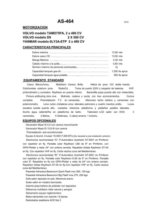 AS-464                                                          SP05

MOTORIZACION
VOLVO modelo TAMD75PA, 2 x 480 CV
VOLVO modelo D9         2 X 500 CV
YANMAR modelo 6LY3A-ETP 2 x 480 CV
CARACTERISTICAS PRINCIPALES
         Eslora máxima ……..……………………………………..…..………………… 13,90 mts
         Eslora casco CE.…...…...….……………...…….…..…………………………                             13,90 mts
         Manga Máxima …….....…………………………………..…..…………………                                   4,30 mts
         Calado máximo a la quilla........……………..……….………..………………                         0,85 mts
         Número máximo de personas autorizadas...……..…………..………………                          10
         Capacidad tanques gas-oil.………...…….……...…..………..………………                         1,500 lts aprox
         Capacidad tanques agua potable……..…......…..…….…...…..……………                     500 lts aprox

EQUIPAMIENTO STANDARD
    Casco Blanco/Ivory.           Mobiliario Cerezo Brillo.       Hélice de proa 12V. doble mando
Colchonetas solarium proa.          RadioCd .      Toma de puerto 220V y cargador de baterias.             VHF,
profundimetro y corredera Raytheon en puente inferior.         Barandilla popa puente alto con metacrilato.
   Pintura antifouling obra viva.     Molinete, cadena y ancla, con tres accionamientos.              Cocina
completa.        Preinstalación     T.V.   en camarotes.      Altavoces techo bañera y camarotes con
potenciometro.     Lona cubre cristaleras proa, laterales patronera y cuadro mandos p/alto.               Luces
escalera subida puente alto,        costados interiores plataforma y peldaños pasillos laterales.
Ducha agua caliente/fria en plataforma de baño.                Televisión LCD salón con DVD.                 3
camarotes.       2 Baños.      6 Defensas, 2 cabos amarre, 1 bichero.

EQUIPOS OPCIONALES
  Generador Mase IS 5,0 con carena insonorizante
  Generador Mase IS 10,8 W con carena
   Preinstalación aire acondicionado
  Equipo A.Acond. Cruisair 16.000+7.000 BTU,(Se necesita la pre-instalación anterior)
   Electronica recomendada "A": P.Automático Autohelm ST-6001 en P/inferior
con repetidor en fly. Pantalla color Raytheon C80 de 8" en P/inferior, con
GPS+Plotter y radar 24" con antena cerrada. Repetidor bidata Raytheon ST-40
en fly. Con repetidor VHF en fly. Carta náutica zona del Mediterráneo.
   Electronica recomendada "B": P.Automático Autohelm ST-6001 en P/inferior
con repetidor en fly. Pantalla color Raytheon E-80 de 8" en P/inferior. Pantalla
color 8". Repetidor en fly con GPS+Plotter y radar de 24" con antena cerrado.
Repetidor bidata Raytheon ST-40 en fly.Con repetidor VHF en fly. Carta náutica
zona del Mediterráneo.
   Pasarela hidraulica Besenzoni Sport Flash inox 260, 150 kgs
  Pasarela hidraulica Besenzoni Big Flash inox 270, 250 kgs
  Sofa salon tapizado en piel, diferencia precio
  Suelo salón en madera barnizada.
  Asiento popa bañera de poliester con tapizados
  Diferencia mobiliario roble natural y wengüe
  Salvamento equipo reglamentario
  Balsa salvavidas con soporte / 8 plazas.
  Radiobaliza satelitaria ACR Sat 2
 
