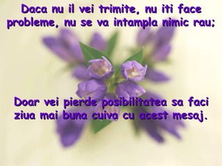 Daca nu il vei trimite, nu iti face probleme, nu se va intampla nimic rau; Doar vei pierde posibilitatea sa faci ziua mai buna cuiva cu acest mesaj. 