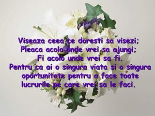 Viseaza ceea ce doresti sa visezi;  Pleaca acolo unde vrei sa ajungi;  Fi acolo unde vrei sa fi. Pentru ca ai o singura viata si o singura oportunitate pentru a face toate lucrurile pe care vrei sa le faci .  