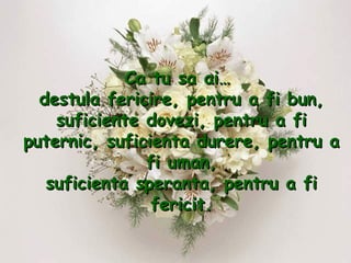 Ca tu sa ai…  destula fericire, pentru a fi bun, suficiente dovezi, pentru a fi puternic, suficienta durere, pentru a fi uman, suficienta speranta, pentru a fi fericit. 