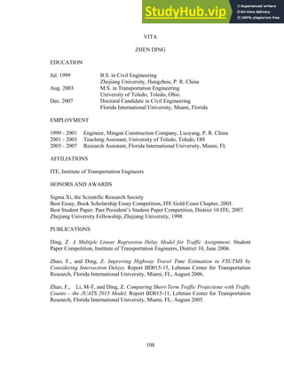 VITA
ZHEN DING
EDUCATION
Jul. 1999 B.S. in Civil Engineering
Zhejiang University, Hangzhou, P. R. China
Aug. 2003 M.S. in Transportation Engineering
University of Toledo, Toledo, Ohio.
Dec. 2007 Doctoral Candidate in Civil Engineering
Florida International University, Miami, Florida
EMPLOYMENT
1999 - 2001 Engineer, Mingan Construction Company, Luoyang, P. R. China
2001 - 2003 Teaching Assistant, University of Toledo, Toledo, OH
2003 - 2007 Research Assistant, Florida International University, Miami, FL
AFFILIATIONS
ITE, Institute of Transportation Engineers
HONORS AND AWARDS
Sigma Xi, the Scientific Research Society
Best Essay, Book Scholarship Essay Competition, ITE Gold Coast Chapter, 2005.
Best Student Paper, Past President’s Student Paper Competition, District 10 ITE, 2007.
Zhejiang University Fellowship, Zhejiang University, 1998
PUBLICATIONS
Ding, Z. A Multiple Linear Regression Delay Model for Traffic Assignment. Student
Paper Competition, Institute of Transportation Engineers, District 10, June 2006.
Zhao, F., and Ding, Z. Improving Highway Travel Time Estimation in FSUTMS by
Considering Intersection Delays, Report BD015-15, Lehman Center for Transportation
Research, Florida International University, Miami, FL, August 2006.
Zhao, F., Li, M-T, and Ding, Z. Comparing Short-Term Traffic Projections with Traffic
Counts – the JUATS 2015 Model, Report BD015-11, Lehman Center for Transportation
Research, Florida International University, Miami, FL, August 2005.
108
 