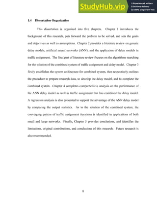 1.4 Dissertation Organization
This dissertation is organized into five chapters. Chapter 1 introduces the
background of this research, puts forward the problem to be solved, and sets the goals
and objectives as well as assumptions. Chapter 2 provides a literature review on generic
delay models, artificial neural networks (ANN), and the application of delay models in
traffic assignment. The final part of literature review focuses on the algorithms searching
for the solution of the combined system of traffic assignment and delay model. Chapter 3
firstly establishes the system architecture for combined system, then respectively outlines
the procedure to prepare research data, to develop the delay model, and to complete the
combined system. Chapter 4 completes comprehensive analysis on the performance of
the ANN delay model as well as traffic assignment that has combined the delay model.
A regression analysis is also presented to support the advantage of the ANN delay model
by comparing the output statistics. As to the solution of the combined system, the
converging pattern of traffic assignment iterations is identified in applications of both
small and large networks. Finally, Chapter 5 provides conclusions, and identifies the
limitations, original contributions, and conclusions of this research. Future research is
also recommended.
8
 