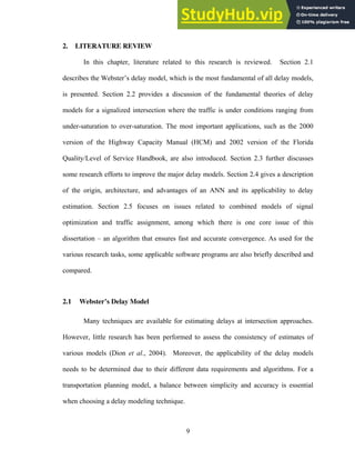 2. LITERATURE REVIEW
In this chapter, literature related to this research is reviewed. Section 2.1
describes the Webster’s delay model, which is the most fundamental of all delay models,
is presented. Section 2.2 provides a discussion of the fundamental theories of delay
models for a signalized intersection where the traffic is under conditions ranging from
under-saturation to over-saturation. The most important applications, such as the 2000
version of the Highway Capacity Manual (HCM) and 2002 version of the Florida
Quality/Level of Service Handbook, are also introduced. Section 2.3 further discusses
some research efforts to improve the major delay models. Section 2.4 gives a description
of the origin, architecture, and advantages of an ANN and its applicability to delay
estimation. Section 2.5 focuses on issues related to combined models of signal
optimization and traffic assignment, among which there is one core issue of this
dissertation – an algorithm that ensures fast and accurate convergence. As used for the
various research tasks, some applicable software programs are also briefly described and
compared.
2.1 Webster’s Delay Model
Many techniques are available for estimating delays at intersection approaches.
However, little research has been performed to assess the consistency of estimates of
various models (Dion et al., 2004). Moreover, the applicability of the delay models
needs to be determined due to their different data requirements and algorithms. For a
transportation planning model, a balance between simplicity and accuracy is essential
when choosing a delay modeling technique.
9
 