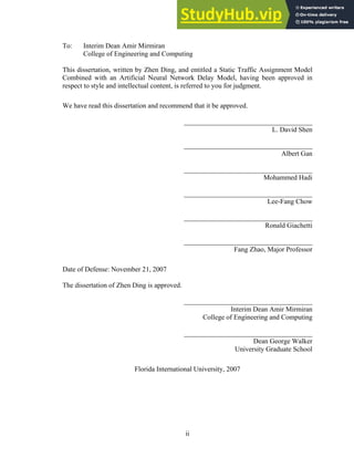 To: Interim Dean Amir Mirmiran
College of Engineering and Computing
This dissertation, written by Zhen Ding, and entitled a Static Traffic Assignment Model
Combined with an Artificial Neural Network Delay Model, having been approved in
respect to style and intellectual content, is referred to you for judgment.
We have read this dissertation and recommend that it be approved.
_____________________________________
L. David Shen
_____________________________________
Albert Gan
_____________________________________
Mohammed Hadi
_____________________________________
Lee-Fang Chow
_____________________________________
Ronald Giachetti
_____________________________________
Fang Zhao, Major Professor
Date of Defense: November 21, 2007
The dissertation of Zhen Ding is approved.
_____________________________________
Interim Dean Amir Mirmiran
College of Engineering and Computing
_____________________________________
Dean George Walker
University Graduate School
Florida International University, 2007
ii
 