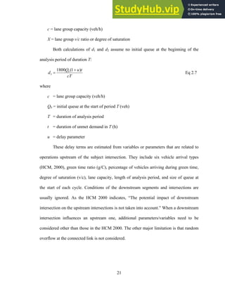 c = lane group capacity (veh/h)
X = lane group v/c ratio or degree of saturation
Both calculations of d1 and d2 assume no initial queue at the beginning of the
analysis period of duration T:
cT
t
u
Q
d b )
1
(
1800
3
+
= Eq 2.7
where
c = lane group capacity (veh/h)
Qb = initial queue at the start of period T (veh)
T = duration of analysis period
t = duration of unmet demand in T (h)
u = delay parameter
These delay terms are estimated from variables or parameters that are related to
operations upstream of the subject intersection. They include six vehicle arrival types
(HCM, 2000), green time ratio (g/C), percentage of vehicles arriving during green time,
degree of saturation (v/c), lane capacity, length of analysis period, and size of queue at
the start of each cycle. Conditions of the downstream segments and intersections are
usually ignored. As the HCM 2000 indicates, “The potential impact of downstream
intersection on the upstream intersections is not taken into account.” When a downstream
intersection influences an upstream one, additional parameters/variables need to be
considered other than those in the HCM 2000. The other major limitation is that random
overflow at the connected link is not considered.
21
 