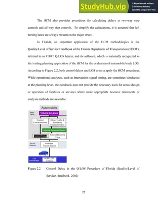 The HCM also provides procedures for calculating delays at two-way stop
controls and all-way stop controls. To simplify the calculations, it is assumed that left
turning lanes are always present on the major street.
In Florida, an important application of the HCM methodologies is the
Quality/Level of Service Handbook of the Florida Department of Transportation (FDOT),
referred to as FDOT Q/LOS herein, and its software, which is nationally recognized as
the leading planning application of the HCM for the evaluation of automobile/truck LOS.
According to Figure 2.2, both control delays and LOS criteria apply the HCM procedures.
While operational analyses, such as intersection signal timing, are sometimes conducted
at the planning level, the handbook does not provide the necessary tools for actual design
or operation of facilities or services where more appropriate resource documents or
analysis methods are available.
Figure 2.2 Control Delay in the Q/LOS Procedure of Florida (Quality/Level of
Service Handbook, 2002)
22
 