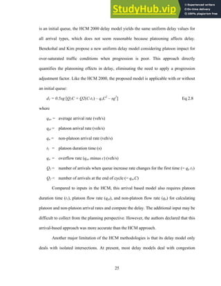 is an initial queue, the HCM 2000 delay model yields the same uniform delay values for
all arrival types, which does not seem reasonable because platooning affects delay.
Benekohal and Kim propose a new uniform delay model considering platoon impact for
over-saturated traffic conditions when progression is poor. This approach directly
quantifies the platooning effects in delay, eliminating the need to apply a progression
adjustment factor. Like the HCM 2000, the proposed model is applicable with or without
an initial queue:
d1 = 0.5sg [Q1C + Q2(C-t1) – qoC2
– sg2
] Eq 2.8
where
qav = average arrival rate (veh/s)
qpl = platoon arrival rate (veh/s)
qn = non-platoon arrival rate (veh/s)
t1 = platoon duration time (s)
qo = overflow rate (qav minus c) (veh/s)
Q1 = number of arrivals when queue increase rate changes for the first time (= qp t1)
Q2 = number of arrivals at the end of cycle (= qavC)
Compared to inputs in the HCM, this arrival based model also requires platoon
duration time (t1), platoon flow rate (qpl), and non-platoon flow rate (qn) for calculating
platoon and non-platoon arrival rates and compute the delay. The additional input may be
difficult to collect from the planning perspective. However, the authors declared that this
arrival-based approach was more accurate than the HCM approach.
Another major limitation of the HCM methodologies is that its delay model only
deals with isolated intersections. At present, most delay models deal with congestion
25
 