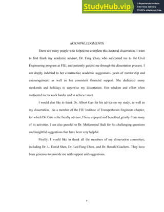 ACKNOWLEDGMENTS
There are many people who helped me complete this doctoral dissertation. I want
to first thank my academic advisor, Dr. Fang Zhao, who welcomed me to the Civil
Engineering program at FIU, and patiently guided me through the dissertation process. I
am deeply indebted to her constructive academic suggestions, years of mentorship and
encouragement, as well as her consistent financial support. She dedicated many
weekends and holidays to supervise my dissertation. Her wisdom and effort often
motivated me to work harder and to achieve more.
I would also like to thank Dr. Albert Gan for his advice on my study, as well as
my dissertation. As a member of the FIU Institute of Transportation Engineers chapter,
for which Dr. Gan is the faculty advisor, I have enjoyed and benefited greatly from many
of its activities. I am also grateful to Dr. Mohammed Hadi for his challenging questions
and insightful suggestions that have been very helpful.
Finally, I would like to thank all the members of my dissertation committee,
including Dr. L. David Shen, Dr. Lee-Fang Chow, and Dr. Ronald Giachetti. They have
been generous to provide me with support and suggestions.
v
 