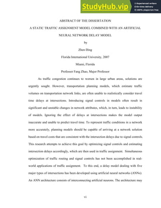 ABSTRACT OF THE DISSERTATION
A STATIC TRAFFIC ASSIGNMENT MODEL COMBINED WITH AN ARTIFICIAL
NEURAL NETWORK DELAY MODEL
by
Zhen Ding
Florida International University, 2007
Miami, Florida
Professor Fang Zhao, Major Professor
As traffic congestion continues to worsen in large urban areas, solutions are
urgently sought. However, transportation planning models, which estimate traffic
volumes on transportation network links, are often unable to realistically consider travel
time delays at intersections. Introducing signal controls in models often result in
significant and unstable changes in network attributes, which, in turn, leads to instability
of models. Ignoring the effect of delays at intersections makes the model output
inaccurate and unable to predict travel time. To represent traffic conditions in a network
more accurately, planning models should be capable of arriving at a network solution
based on travel costs that are consistent with the intersection delays due to signal controls.
This research attempts to achieve this goal by optimizing signal controls and estimating
intersection delays accordingly, which are then used in traffic assignment. Simultaneous
optimization of traffic routing and signal controls has not been accomplished in real-
world applications of traffic assignment. To this end, a delay model dealing with five
major types of intersections has been developed using artificial neural networks (ANNs).
An ANN architecture consists of interconnecting artificial neurons. The architecture may
vi
 