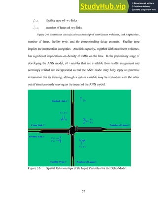 f1~2: facility type of two links
l1~2: number of lanes of two links
Figure 3.6 illustrates the spatial relationship of movement volumes, link capacities,
number of lanes, facility type, and the corresponding delay estimate. Facility type
implies the intersection categories. And link capacity, together with movement volumes,
has significant implications on density of traffic on the link. In the preliminary stage of
developing the ANN model, all variables that are available from traffic assignment and
seemingly related are incorporated so that the ANN model may fully apply all potential
information for its training, although a certain variable may be redundant with the other
one if simultaneously serving as the inputs of the ANN model.
Figure 3.6 Spatial Relationships of the Input Variables for the Delay Model
57
 