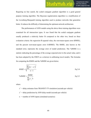 Requiring no line search, the scaled conjugate gradient algorithm is a good general
purpose training algorithm. The Bayesian regularization algorithm is a modification of
the Levenberg-Marquardt training algorithm used to produce networks that generalize
better. It reduces the difficulty of determining the optimum network architecture.
The performances of ANN models using the above three training algorithms were
examined for all intersection types. It was found that the scaled conjugate gradient
usually produced a relatively better fit compared to the other two, based on three
evaluation criteria: the regression R-squared value, the root-mean-square error (RMSE),
and the percent root-mean-square error (%RMSE). The RMSE, also known as the
standard error, represents the average error of model predictions. The %RMSE is a
statistic indicating the percentage of the average expected error in the actual value, and it
has been adopted by the FDOT as a criterion in calibrating travel models. The formulas
for computing the RMSE and the %RMSE are given below:
( )
2
1
1
n
c v
i i
i
x x
RMSE
n
=
−
=
−
∑
Eq 3.4
1
% n
c
i
i
RMSE
RMSE
x n
=
=
∑
Eq 3.5
where
xc
= delay estimates from TRANSYT-7F simulation (seconds per vehicle)
xv
= delay predictions by ANN delay model (seconds per vehicle)
n = number of ANN inputs (simulated scenarios)
60
 