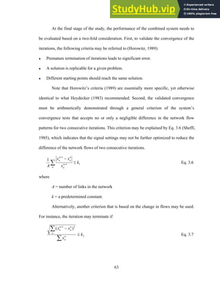 At the final stage of the study, the performance of the combined system needs to
be evaluated based on a two-fold consideration. First, to validate the convergence of the
iterations, the following criteria may be referred to (Horowitz, 1989):
z Premature termination of iterations leads to significant error.
z A solution is replicable for a given problem.
z Different starting points should reach the same solution.
Note that Horowitz’s criteria (1989) are essentially more specific, yet otherwise
identical to what Heydecker (1983) recommended. Second, the validated convergence
must be arithmetically demonstrated through a general criterion of the system’s
convergence tests that accepts no or only a negligible difference in the network flow
patterns for two consecutive iterations. This criterion may be explained by Eq. 3.6 (Sheffi,
1985), which indicates that the signal settings may not be further optimized to reduce the
difference of the network flows of two consecutive iterations.
1
1
1
1
k
x
x
x
A a
n
a
n
a
n
a
≤
−
∑ +
+
Eq. 3.6
where
A = number of links in the network
k = a predetermined constant.
Alternatively, another criterion that is based on the change in flows may be used.
For instance, the iteration may terminate if
2
2
1
)
(
k
x
x
x
n
a
a
n
a
n
a
≤
−
∑
∑ +
Eq. 3.7
63
 