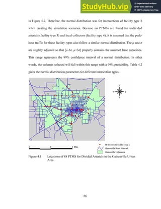 in Figure 5.2. Therefore, the normal distribution was for intersections of facility type 2
when creating the simulation scenarios. Because no PTMSs are found for undivided
arterials (facility type 3) and local collectors (facility type 4), it is assumed that the peak-
hour traffic for these facility types also follow a similar normal distribution. The µ and σ
are slightly adjusted so that [µ-3σ, µ+3σ] properly contains the assumed base capacities.
This range represents the 99% confidence interval of a normal distribution. In other
words, the volumes selected will fall within this range with a 99% probability. Table 4.2
gives the normal distribution parameters for different intersection types.
Figure 4.1 Locations of 88 PTMS for Divided Arterials in the Gainesville Urban
Area
66
 
