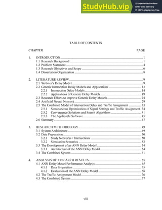 TABLE OF CONTENTS
CHAPTER PAGE
1. INTRODUCTION........................................................................................................1
1.1 Research Background ............................................................................................1
1.2 Problem Statement.................................................................................................4
1.3 Research Objectives and Scope .............................................................................6
1.4 Dissertation Organization ......................................................................................8
2. LITERATURE REVIEW.............................................................................................9
2.1 Webster’s Delay Model .........................................................................................9
2.2 Generic Intersection Delay Models and Applications .........................................13
2.2.1 Intersection Delay Models.......................................................................14
2.2.2 Applications of Generic Delay Models....................................................19
2.3 Research Efforts to Improve Generic Delay Models...........................................24
2.4 Artificial Neural Network....................................................................................29
2.5 The Combined Model of Intersection Delay and Traffic Assignment ................33
2.5.1 Simultaneous Optimization of Signal Settings and Traffic Assignment .34
2.5.2 Convergence Solutions and Search Algorithms ......................................41
2.5.3 The Applicable Software .........................................................................45
2.6 Summary..............................................................................................................47
3. RESEARCH METHODOLOGY...............................................................................49
3.1 System Architecture.............................................................................................49
3.2 Data Preparation...................................................................................................50
3.2.1 Study Networks / Intersections................................................................50
3.2.2 Simulation Scenarios ...............................................................................52
3.3 The Development of an ANN Delay Model........................................................54
3.3.1 Architecture of the ANN Delay Model....................................................54
3.4 The Combined System.........................................................................................61
4. ANALYSIS OF RESEARCH RESULTS..................................................................65
4.1 ANN Delay Model Performance Analysis ..........................................................65
4.1.1 Data Preparation ......................................................................................65
4.1.2 Evaluation of the ANN Delay Model ......................................................68
4.2 The Traffic Assignment Model............................................................................76
4.3 The Combined System.........................................................................................77
viii
 