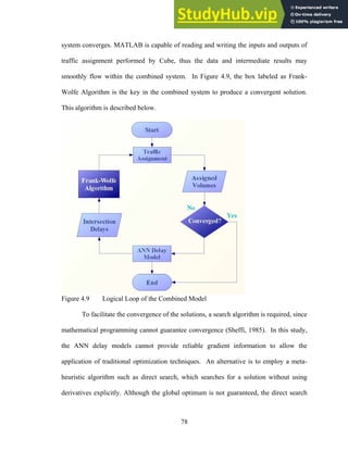 system converges. MATLAB is capable of reading and writing the inputs and outputs of
traffic assignment performed by Cube, thus the data and intermediate results may
smoothly flow within the combined system. In Figure 4.9, the box labeled as Frank-
Wolfe Algorithm is the key in the combined system to produce a convergent solution.
This algorithm is described below.
Figure 4.9 Logical Loop of the Combined Model
To facilitate the convergence of the solutions, a search algorithm is required, since
mathematical programming cannot guarantee convergence (Sheffi, 1985). In this study,
the ANN delay models cannot provide reliable gradient information to allow the
application of traditional optimization techniques. An alternative is to employ a meta-
heuristic algorithm such as direct search, which searches for a solution without using
derivatives explicitly. Although the global optimum is not guaranteed, the direct search
78
 