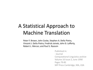 A Statistical Approach to
  Machine Translation
  Peter F. Brown, John Cocke, Stephen A. Della Pietra,
  Vincent J. Della Pietra, Fredrick Jeinek, John D. Lafferty,
  Robert L. Mercer, and Paul S. Roossin

                                     Published in:
                                     · Journal
                                     Computational Linguistics archive
                                     Volume 16 Issue 2, June 1990
                                     Pages 79-85
                                     MIT Press Cambridge, MA, USA
 