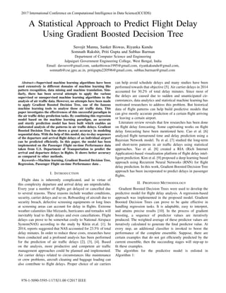 A Statistical Approach to Predict Flight Delay
Using Gradient Boosted Decision Tree
Suvojit Manna, Sanket Biswas, Riyanka Kundu
Somnath Rakshit, Priti Gupta and Subhas Barman
Department of Computer Science and Engineering
Jalpaiguri Government Engineering College, West Bengal, India
Email: davsuvo@gmail.com, sanketbiswas1995@gmail.com, riyankakundu@gmail.com,
somnath@cse.jgec.ac.in, pritigupta220596@gmail.com, subhas.barman@gmail.com
Abstract—Supervised machine learning algorithms have been
used extensively in different domains of machine learning like
pattern recognition, data mining and machine translation. Sim-
ilarly, there has been several attempts to apply the various
supervised or unsupervised machine learning algorithms to the
analysis of air trafﬁc data. However, no attempts have been made
to apply Gradient Boosted Decision Tree, one of the famous
machine learning tools to analyse those air trafﬁc data. This
paper investigates the effectiveness of this successful paradigm in
the air trafﬁc delay prediction tasks. By combining this regression
model based on the machine learning paradigm, an accurate
and sturdy prediction model has been built which enables an
elaborated analysis of the patterns in air trafﬁc delays. Gradient
Boosted Decision Tree has shown a great accuracy in modeling
sequential data. With the help of this model, day-to-day sequences
of the departure and arrival ﬂight delays of an individual airport
can be predicted efﬁciently. In this paper, the model has been
implemented on the Passenger Flight on-time Performance data
taken from U.S. Department of Transportation to predict the
arrival and departure delays in ﬂights. It shows better accuracy
as compared to other methods.
Keywords—Machine learning, Gradient Boosted Decision Tree,
Regression, Passenger Flight on-time Performance data .
I. INTRODUCTION
Flight data is inherently complicated, and in virtue of
this complexity departure and arrival delay are unpredictable.
Every year a number of ﬂights get delayed or cancelled due
to several reasons. These reasons include weather conditions,
security, carrier delays and so on. Reboarding of aircraft due to
security breach, defective screening equipments or long lines
at screening areas can account for delay in ﬂights. Extreme
weather calamities like blizzards, hurricanes and tornados will
inevitably lead to ﬂight delays and even cancellations. Flight
delays can prove to be somewhat costly to National Airspace
System(NAS) according to the study by Klein et.al. [1]. In
2014, reports suggested that NAS accounted for 23.5% of total
delay minutes. In order to reduce these costs, researches have
been conducted and a profound analysis has been performed
for the prediction of air trafﬁc delays [2], [3], [4]. Based
on the analysis, more productive and competent air trafﬁc
management approaches could be planned and implemented.
Air carrier delays related to circumstances like maintenance
or crew problems, aircraft cleaning and baggage loading can
also contribute to ﬂight delays. Proper choice of air carriers
can help avoid schedule delays and many studies have been
performed towards that objective [5]. Air carrier delays in 2014
accounted for 30.2% of total delay minutes. Since most of
the delays are caused due to sudden and unanticipated cir-
cumstances, data analytics and statistical machine learning has
motivated researchers to address this problem. But historical
data of ﬂight patterns can help build predictive models that
can give mostly accurate prediction of a certain ﬂight arriving
or leaving a certain airport.
Literature review reveals that few researches has been done
on ﬂight delay forecasting. Some captivating works on ﬂight
delay forecasting have been mentioned here. Cao et al. [6]
analyzed ﬂight turnaround time and delay prediction using a
Bayesian Network model. Tu et al. [7] studied the long-term
and short-term patterns in air trafﬁc delays using statistical
approaches. Yao et al. [8] created a RIA (Rich Internet
Application)-based visualization platform of ﬂight delay intel-
ligent prediction. Kim et al. [9] proposed a deep learning based
approach using Recurrent Neural Networks (RNN) for ﬂight
delay prediction. In this work, Gradient Boosted Decision Tree
approach has been incorporated to predict delays in passenger
ﬂights.
II. PROPOSED METHODOLOGY
Gradient Boosted Decision Trees were used to develop the
predictive model for ﬂight delay analysis. A regression-based
approach was implemented in the proposed model. Gradient
Boosted Decision Trees can prove to be quite effective in
handling regression tasks. It is adaptable, easy to interpret,
and attains precise results [10]. In the process of gradient
boosting, a sequence of predictor values are iteratively
produced. The weighted average of these predictor values are
iteratively calculated to generate the ﬁnal predictor value. At
every step, an additional classiﬁer is invoked to boost the
performance of the complete ensemble. Suppose, there are
certain examples that do not get efﬁciently predicted by the
current ensemble, then the succeeding stages will step-up to
ﬁt these examples.
The algorithm for the predictive model is enlisted in
Algorithm 1:
2017 International Conference on Computational Intelligence in Data Science(ICCIDS)
978-1-5090-5595-1/17/$31.00 ©2017 IEEE
 