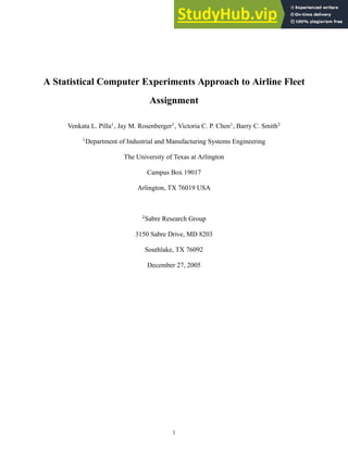 A Statistical Computer Experiments Approach to Airline Fleet
Assignment
Venkata L. Pilla1
, Jay M. Rosenberger1
, Victoria C. P. Chen1
, Barry C. Smith2
1
Department of Industrial and Manufacturing Systems Engineering
The University of Texas at Arlington
Campus Box 19017
Arlington, TX 76019 USA
2
Sabre Research Group
3150 Sabre Drive, MD 8203
Southlake, TX 76092
December 27, 2005
1
 