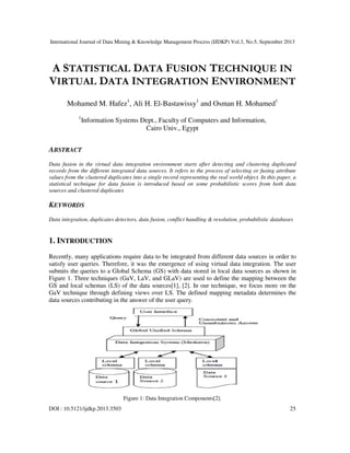 International Journal of Data Mining & Knowledge Management Process (IJDKP) Vol.3, No.5, September 2013
DOI : 10.5121/ijdkp.2013.3503 25
A STATISTICAL DATA FUSION TECHNIQUE IN
VIRTUAL DATA INTEGRATION ENVIRONMENT
Mohamed M. Hafez1
, Ali H. El-Bastawissy1
and Osman H. Mohamed1
1
Information Systems Dept., Faculty of Computers and Information,
Cairo Univ., Egypt
ABSTRACT
Data fusion in the virtual data integration environment starts after detecting and clustering duplicated
records from the different integrated data sources. It refers to the process of selecting or fusing attribute
values from the clustered duplicates into a single record representing the real world object. In this paper, a
statistical technique for data fusion is introduced based on some probabilistic scores from both data
sources and clustered duplicates
KEYWORDS
Data integration, duplicates detectors, data fusion, conflict handling & resolution, probabilistic databases
1. INTRODUCTION
Recently, many applications require data to be integrated from different data sources in order to
satisfy user queries. Therefore, it was the emergence of using virtual data integration. The user
submits the queries to a Global Schema (GS) with data stored in local data sources as shown in
Figure 1. Three techniques (GaV, LaV, and GLaV) are used to define the mapping between the
GS and local schemas (LS) of the data sources[1], [2]. In our technique, we focus more on the
GaV technique through defining views over LS. The defined mapping metadata determines the
data sources contributing in the answer of the user query.
Figure 1: Data Integration Components[2].
 
