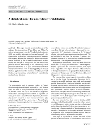 J Comput Virol (2007) 3:65–74
DOI 10.1007/s11416-007-0041-5
EICAR 2007 BEST ACADEMIC PAPERS
A statistical model for undecidable viral detection
Eric Filiol · Sébastien Josse
Received: 12 January 2007 / Accepted: 9 March 2007 / Published online: 4 April 2007
© Springer-Verlag France 2007
Abstract This paper presents a statistical model of the
malware detection problem. Where Chess and White (An
undetectable computer virus. In: Virus Bulletin Conference,
2000) just partially addressed this issue and gave only exis-
tence results, we give here constructive results of undetect-
ablemalware.Weshowthatanyexistingdetectiontechniques
can be modelled by one or more statistical tests. Conse-
quently, the concepts of false positive and non detection are
precisely deﬁned. The concept of test simulability is then
presented and enables us to gives constructive results how
undetectable malware could be developped by an attacker.
Practical applications of this statistical model are proposed.
Finally, we give a statistical variant of Cohen’s undecidability
results of virus detection.
1 Introduction
The most essential result in computer virology is Cohen’s
undecidability theorem of virus detection [3]. This theorem
states that there is no algorithm that can perfectly detect
all possible viruses. In 2001, Chess and White [8] pointed
out that there are computer viruses which no algorithm can
detect, even under a looser deﬁnition of detection, thus exten-
ding Cohen’s result. To be more precise, suppose we get a
detection algorithm D for a given virus v. We can forgive
this detector for claiming to ﬁnd v in some program P which
E. Filiol (B) · S. Josse
Ecole Supérieure et d’Application des Transmissions,
Laboratoire de virologie et de cryptologie, B.P. 18,
35998 Rennes Armées, France
e-mail: eric.ﬁliol@esat.terre.defense.gouv.fr
S. Josse
Silicomp - AQL, Cesson Sévigné, France
e-mail: sebastien.josse@esat.terre.defense.gouv.fr
is not infected with v, provided that P is infected with some
virus. Thus D is said to loosely detect v if an only if for every
program P, D(P) terminates, returns true if P is indeed
infected with v and returns something other than true if P is
not infected with any virus. The procedure D however may
return any result at all for programs infected with some virus
different from v (but the program terminates).
As a practical consequence, Chess and White dispel the
notion that it is always possible to create a detection proce-
dure for a given virus that has no false positive, even if you
have a copy of the virus at your disposal’s. The conclusion
of their paper identiﬁed as an open problem the formal char-
acterization of their concept of looser detection and those of
false positives and non-detected cases.
The purpose of the present paper is to solve this problem
and to give the formal characterization they asked for. By
considering a suitable statistical framework, we ﬁrst model
antiviral detection from a statistical point view and precisely
deﬁne the inherent aspects and limitations of practical detec-
tion. Moreover, whereas Chess and White did only give exis-
tence results (and a trivial example of an undetectable virus),
we deﬁne the concept of statistical simulability and thus char-
acterizes the different practical ways to effectively build such
undetectable viruses. With respect to this particular point, we
give some practical applications.
The main interest of our study is not to identify suitable
techniques to build undetectable viruses but to have a more
powerful framework with respect to antivirus evaluation and
testing. Indeed, as stated in [5], detection schemes can be very
complex and exhaustive analysis of detection patterns is not
tractable. Consequently, the statistical approach developed
in the present paper enables to consider antivirus software
on a sampling-based or probabilistic viewpoint.
This paper is organized as follows. The ﬁrst section
presents thetheoretical tools weuseanddeﬁnes our statistical
123
 