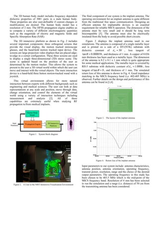 The 3D human body model includes frequency dependent
dielectric properties of 300+ parts in a male human body.
These properties are also user-definable if custom changes or
modifications are desired. The human body model has a
resolution of 2 mm. The HFSS propagation engine enables us
to compute a variety of different electromagnetic quantities
such as the magnitude of electric and magnetic fields and
Specific Absorption Rate (SAR).
The 3D immersive platform as shown in Fig. 2 includes
several important components: three orthogonal screens that
provide the visual display, the motion tracked stereoscope
glasses, and the hand-held motion tracked input device. The
screens are large projection video displays that are placed edge-
to-edge in a corner configuration. These three screens are used
to display a single three-dimensional (3D) stereo scene. The
scene is updated based on the position of the user as
determined by the motion tracker. This allows the system to
present to the user a 3D virtual world within which the user can
move and interact with the virtual objects. The main interaction
device is a hand-held three button motion-tracked wand with a
joystick.
This virtual environment allows for more natural
interaction between experts with different backgrounds such as
engineering and medical sciences. The user can look at data
representations at any scale and position, move through data,
change orientation, and control the elements of the virtual
world using a variety of interaction techniques including
measurement and analysis [2]. All of these
capabilities are extremely useful when studying RF
propagation to/from medical implants.
Human Body
Model
Propagation Engine 3D Immersive
Platform
Input
Parameters
Human Body
Model
Propagation Engine 3D Immersive
Platform
Input
Parameters
Figure 1. System block diagram
Figure 2. A User in the NIST Immersive Visualization Environment
The final component of our system is the implant antenna. The
operating environment for an implant antenna is quite different
from the traditional free space communication. Designing an
efficient antenna for implantable devices is an essential
requirement for reliable MICS operation. The dimension of the
antenna must be very small and it should be long term
biocompatible [5]. The antenna must also be electrically
insulated from the body to avoid possible short circuits.
Figure 3 displays the implant antenna used in our
simulations. The antenna is composed of a single metallic layer
and is printed on a side of a D51(NTK) substrate with
dielectric constant of 30=rε , loss tangent of
000038.0tan =θ , and thickness of 1 mm. A copper of 0.036
mm thickness has been used as a metallic layer. The dimension
of the antenna is 8.2 x 8.1 x 1 mm which is quite appropriate
for some medical applications. The metallic layer is covered by
RH-5 substrate with dielectric constant of 0006.1=rε , loss
tangent of 0tan =θ , and thickness of 1 mm. The simulated
return loss of this antenna is shown in Fig. 4. Good impedance
matching in the MICS frequency band (i.e. 402-405 MHz) is
observed. Further details on the design and performance of this
antenna can be found in [1,6].
Figure 3. The layout of the implant antenna
Figure 4. Return loss of the implant antenna
Input parameters to our system include: antenna characteristics,
antenna position, antenna orientation, operating frequency,
transmit power, resolution, range and the choice of the desired
output parameters. The operating frequency in this study has
been chosen to be 403.5 MHz which is the mid-point of the
MICS frequency band. Resolution of 4 mm has been selected
to run the simulation and a range (i.e. distance) of 50 cm from
the transmitting antenna has been considered.
 