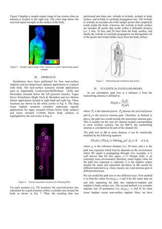 Figure 5 displays a sample output image of our system when an
antenna is located in the right arm. The color map shows the
received signal strength on the surface of the body.
Figure 5. Sample output image of the immersive system representing signal
strenght
III. APPROACH
Simulations have been performed for four near-surface
implants and two deep-tissue implants applications in a typical
male body. The near-surface scenarios include applications
such as Implantable Cardioverter-Defibrillator (ICD) and
Pacemaker (located below the left pectoral muscle), Vagus
Nerve Stimulation (Right Neck & Shoulder) and two Motion
Sensor applications located in right hand and right leg. These
locations are shown by the white circles in Fig. 6. The deep
tissue implant scenarios considers endoscopy capsule
applications for upper stomach (95mm below body surface)
and lower stomach (118mm below body surface) as
highlighted by the red circles in Fig. 6.
.
..
Figure 6. Various transmitter locations for obtaining RSS
For each scenario (i.e. TX location), the received power was
calculated for a grid of points within a cylinder area around the
body as shown in Fig. 7. Then, the resulting data was
partitioned into three sets: in-body to in-body, in-body to body
surface, and in-body to out-body propagation sets. The in-body
to in-body set includes all of the sample points that completely
reside inside the body. Likewise, the in-body to body surface
set includes all points that reside within a definable distance
(i.e. 2 mm, 10 mm, and 20 mm) from the body surface; and
finally the in-body to out-body propagation set distinguishes all
of the points that reside further away from the body surface.
Figure 7. Partitioning the simulation data points
IV. STATISTICAL PATH LOSS MODEL
In our calculation, path loss at a distance d from the
transmitting antenna is defined as:
)(
)(
dP
PG
dPL
R
TR
=
where TP is the transmit power, RP denotes the received power
and RG is the receiver antenna gain. Therefore, as defined in
above, the path loss would include the transmitter antenna gain.
This is usually not the case for channel models corresponding
to most wireless systems, but for MICS, the transmitting
antenna is considered to be part of the channel [4].
The path loss in dB at some distance d can be statistically
modeled by the following equation:
00100 )/(log10)()( ddSddndPLdPL ≥++=
where 0d is the reference distance (i.e. 50 mm), and n is the
path loss exponent which heavily depends on the environment
where RF signal is propagating through. For, example, it is
well known that for free space, n=2. Human body is an
extremely lossy environment; therefore, much higher value for
the path loss exponent is expected. S is the random scatter
around the mean and represents deviation in dB caused by
different materials (e.g., bone, muscle, etc.) and antenna gain in
different directions.
We can model the path loss in two different ways. First method
is to find the values for )( 0dPL , n and S for the entire data set
and only separating the data into implant-to-implant and
implant to body surface sets. The second method is to consider
separate sets of parameters (i.e. )( 0dPL , n and S) for deep
tissue implant versus near-surface implant. Here, we have
 