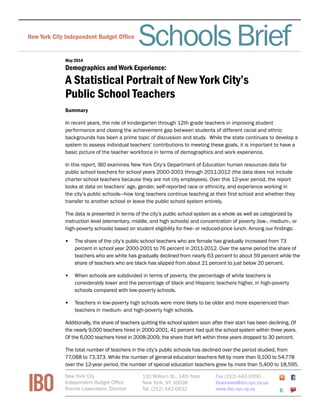 FiscalBriefNew York City Independent Budget Ofﬁce
May 2014
Demographics and Work Experience:
A Statistical Portrait of New York City’s
Public School Teachers
SchoolsBrief
Summary
In recent years, the role of kindergarten through 12th grade teachers in improving student
performance and closing the achievement gap between students of different racial and ethnic
backgrounds has been a prime topic of discussion and study. While the state continues to develop a
system to assess individual teachers’ contributions to meeting these goals, it is important to have a
basic picture of the teacher workforce in terms of demographics and work experience.
In this report, IBO examines New York City’s Department of Education human resources data for
public school teachers for school years 2000-2001 through 2011-2012 (the data does not include
charter school teachers because they are not city employees). Over this 12-year period, the report
looks at data on teachers’ age, gender, self-reported race or ethnicity, and experience working in
the city’s public schools—how long teachers continue teaching at their first school and whether they
transfer to another school or leave the public school system entirely.
The data is presented in terms of the city’s public school system as a whole as well as categorized by
instruction level (elementary, middle, and high schools) and concentration of poverty (low-, medium-, or
high-poverty schools) based on student eligibility for free- or reduced-price lunch. Among our findings:
•	 The share of the city’s public school teachers who are female has gradually increased from 73
percent in school year 2000-2001 to 76 percent in 2011-2012. Over the same period the share of
teachers who are white has gradually declined from nearly 63 percent to about 59 percent while the
share of teachers who are black has slipped from about 21 percent to just below 20 percent.
•	 When schools are subdivided in terms of poverty, the percentage of white teachers is
considerably lower and the percentage of black and Hispanic teachers higher, in high-poverty
schools compared with low-poverty schools.
•	 Teachers in low-poverty high schools were more likely to be older and more experienced than
teachers in medium- and high-poverty high schools.
Additionally, the share of teachers quitting the school system soon after their start has been declining. Of
the nearly 9,000 teachers hired in 2000-2001, 41 percent had quit the school system within three years.
Of the 6,000 teachers hired in 2008-2009, the share that left within three years dropped to 30 percent.
The total number of teachers in the city’s public schools has declined over the period studied, from
77,088 to 73,373. While the number of general education teachers fell by more than 9,100 to 54,778
over the 12-year period, the number of special education teachers grew by more than 5,400 to 18,595.
IBO
New York City
Independent Budget Office
Ronnie Lowenstein, Director
110 William St., 14th floor
New York, NY 10038
Tel. (212) 442-0632
Fax (212) 442-0350
iboenews@ibo.nyc.ny.us
www.ibo.nyc.ny.us
 