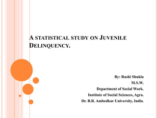 A STATISTICAL STUDY ON JUVENILE
DELINQUENCY.
By: Rashi Shukla
M.S.W.
Department of Social Work.
Institute of Social Sciences, Agra.
Dr. B.R. Ambedkar University, India.
 
