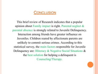 CONCLUSION
This brief review of Research indicates that a popular
opinion about Family impact is right. Parental neglect &
parental absence is strongly related to Juvenile Delinquency.
Interaction among friends have greater influence on
Juveniles. Children reared by affectionate parents are
unlikely to commit serious crimes. According to this
statistical survey, the main factors responsible for Juvenile
Delinquency are: Illiteracy & Negative Social Situations &
the best solution for helping a delinquent is
Counseling/Therapy.
 