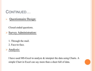 CONTINUED…
 Questionnaire Design:
Closed ended questions.
 Survey Administration:
1. Through the mail.
2. Face-to-face.
 Analysis:
I have used MS-Excel to analyze & interpret the data using Charts. A
simple Chart in Excel can say more than a sheet full of data.
 