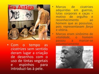 • Marcas de cicatrizes
adquiridas em guerras,
lutas corporais e caças =
motivo de orgulho e
reconhecimento ao
homem que as possuísse,
pois representavam força
e vitória.
• Marcas eram sinônimo de
vitalidade, o homem
passou a marcar-se
voluntariamente• Com o tempo as
cicatrizes sem sentido
deram lugar a criação
de desenhos com o
uso de tintas vegetais
e espinhos para
introduzi-las à pele.
Era Antiga
 