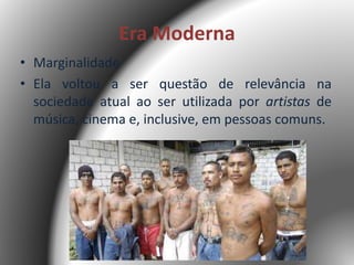 Era Moderna
• Marginalidade
• Ela voltou a ser questão de relevância na
sociedade atual ao ser utilizada por artistas de
música, cinema e, inclusive, em pessoas comuns.
 