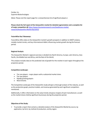Cardax, Inc.
Supreme Biotechnologies
(Note: Please visit the report page for a comprehensive list of significant players.)
Please check the full report of the Astaxanthin market for detailed segmentation and a complete list
of major competitors @ https://www.futurewiseresearch.com/healthcare-market-
research/Astaxanthin-Market-By/10552
FutureWise Key Takeaways:
FutureWise offers data on the Astaxanthin market's growth prospects in addition to SWOT analysis,
notable market trends, and key informational tidbits influencing market growth during the forecast
period.
Regional Analysis
The Astaxanthin Market's regional overview is divided into North America, Europe, Latin America, Asia-
Pacific, the Middle East and Africa, and the Rest of the World.
This analysis includes data on the predicted rate of growth for this market in each region throughout the
projection period.
Competitive Landscape:
 Tier one players - major players with a substantial market share.
 Tier two players
 Rapidly growing players
 New Entrants
The Competitive Landscape of the Astaxanthin study will give a thorough analysis of the industry, as well
as the production graph, practical models, and revenue generated by each significant competitors
mentioned.
Additionally, it offers information on the value trends and gross margins of each manufacturer, as well
as the market shares held by significant businesses during the projection period.
Objectives of the Study:
• To provide a report that contains a detailed analysis of the Astaxanthin Market by source, by
application, by form, by method of production, and by region.
 
