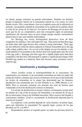 98
los demás, porque contienen un potente antioxidante. También son distintos
porque el pigmento intenso de la astaxantina natural da a las yemas un color
dorado oscuro. (Tal y como hemos visto en el capítulo acerca de la utilización en
animales, una pequeña cantidad de astaxantina en la comida de las gallinas altera
el color de las yemas de los huevos). Los huevos de Kronagg son un poco más
caros que los de sus competidores, pero han conseguido captar un porcentaje
significativo del mercado sueco en poco tiempo porque muchos consumidores
quieren huevos que sean también antioxidantes.
So, Kronagg has wisely distinguished themselves from all their
competitors by making a “new and improved” egg. They point out that these eggs
are better than other eggs because they contain a strong antioxidant. Their eggs
are also different in that the intense pigment in Natural Astaxanthin gives the egg
yolks a deep, golden color. (As we saw in the chapter on uses for animals, a very
small addition of Astaxanthin to the chicken feed will significantly alter the color
of the egg yolks.) Kronagg sells their eggs for a slightly higher price than their
competitors, but they have still managed to capture a significant percentage of the
Swedish egg market in a relatively short time because many consumers want a
superior egg.
Dosificación y biodisponibilidad
Varios estudios avalan la biodisponibilidad de la astaxantina. En
experimentos con animales se ha encontrado astaxantina en todas las partes del
cuerpo de roedores, mientras que ensayos en humanos en los que se han analizado
los niveles de astaxantina en la sangre han demostrado que los humanos
absorbemos este carotenoide por vía oral (Osterlie et al., 2000; Mercke et al.,
2003). Pero es necesario examinar con atención una serie de factores para
comprender el nivel de dosificación correcto en humanos.
Los niveles de dosificación en ensayos clínicos con humanos oscilan entre
un mínimo de 2 mg al día en ensayos de inmunidad, y un máximo de 16 mg al
día en interesantes ensayos de fertilidad masculina. Otros ensayos han llegado a
conclusiones similares. ¿Cuál es, exactamente, la dosificación adecuada para la
mayoría de la gente?
La respuesta a esta cuestión depende de varios factores: en primer lugar,
¿para qué utilizamos la astaxantina? En segundo lugar, ¿somos de los que
absorben un 5% o un 90%?
Respondamos primero al segundo punto: no todas las personas tienen la
 