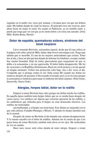 128
seguidas en el jardín, tres veces por semana, y levantar peso sin que me doliera
nada. Me habían dejado de crujir los huesos. Al principio tuve mis reservas, pero
ahora hasta mi mujer lo toma. En cuanto al Parkinson, ya no tiemblo tanto, y
puede que tenga que ver con que ya no siento dolor y no estoy tan cansado. (Jerry
Miki, Kailua-Kona, Hawái).
Dolor de espalda, quemaduras solares, síndrome del
túnel carpiano
Llevo tomando BioAstin, astaxantina natural, desde que leí una crítica en
la página web sobre salud de Mike Adam, http://www.newstarget.com. Tengo que
admitir que es increíble. Es uno de los mejores antioxidantes que existen. Tomo
dos al día, y hace un año que han dejado de dolerme las lumbares, excepto cuando
hay mucha humedad. Dejé de tomar glucosamina para asegurarme de que se
debía a la astaxantina, y no me equivocaba. El dolor había desaparecido. Me fui
de vacaciones a la República Dominicana. Hacía un sol de justicia y no me quemé
en ningún momento. Utilicé una protección solar baja, una o dos veces al día.
Comprobé que sí protege contra el sol. Solía tomar B6 cuando me dolían las
muñecas después de pasarme el día tocando el teclado, pero ya no la tomo porque
la astaxantina es fantástica para tratar el síndrome del túnel carpiano. (Patri Ginas,
Stormville, Nueva York).
Alergias, herpes labial, dolor en la rodilla
Empecé a tomar BioAstin hace años porque me dolían mucho las rodillas.
En aquella época también tenía herpes labial, que no se curaba hasta después de
varios meses. Los médicos me dijeron que convenía operarme de las rodillas, y
los antibióticos que utilizaba para el herpes no eran demasiado efectivos. Las
rodillas me molestaban
una barbaridad, y el herpes me tenía harto. Este último no mejoraba con lo
que solía utilizar, Campho-Phenique y Blistex. Y además los herpes duraban más
de lo normal.
Después de tomar un BioAstin al día durante una semana desaparecieron.
Y lo mismo sucedió con el dolor de rodillas. Además me di cuenta de que a las
pocas horas de tomar BioAstin, también noté alivio en los ojos. Me molestaban
de vez en cuando.
Hace unos meses noté cómo dejaba de tener alergia. Empecé a tomar
 