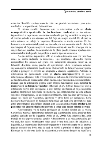 45
reducían. También establecieron in vitro un posible mecanismo para estos
resultados: la supresión del óxido nítrico.
El mismo estudio demostró que la astaxantina tenía un efecto
neuroprotectivo (protección de las funciones cerebrales) en los ratones
isquémicos. La isquemia es una enfermedad en la que hay un déficit de sangre en
el cerebro debido a una obstrucción del flujo de sangre arterial. En el caso de
estos ratones, se indujo la isquemia bloqueando la arteria carótida. En los
humanos, esta enfermedad puede ser causada por una acumulación de placa, lo
que bloquea el flujo de sangre en la arteria carótida del cuello, principal vía de
sangre hacia el cerebro. La acumulación de placa puede provocar muchas otras
enfermedades, incluyendo la apoplejía u varios tipos de demencia.
A estos ratones isquémicos sólo se les dio astaxantina una vez (una hora
antes de serles inducida la isquemia). Los resultados obtenidos fueron
remarcables: los ratones del grupo con tratamiento rindieron mejor en un
laberinto diseñado como prueba de aprendizaje. «Los resultados actuales
sugieren que la astaxantina puede paliar el desarrollo de la hipertensión y puede
ayudar a proteger el cerebro de apoplejía y ataques isquémicos. Además, la
astaxantina ha demostrado tener un efecto neuroprotectivo en dosis
relativamente elevadas. Este efecto podría ser debido a la propiedad antioxidante
de la astaxantina en los radicales libres causados por la isquemia. Estos resultados
indican que la astaxantina podría tener efectos beneficiosos para mejorar la
memoria en la demencia vascular» (Hussein et al., 2005a). Parece ser que la
astaxantina volvió más inteligentes a esos ratones que tenían el flujo sanguíneo
cerebral restringido mejorando su memoria. Las implicaciones de este estudio
son muy emocionantes, ya que nuestra población, cada vez más envejecida, ve
crecer los casos de Alzeimher, apoplejía y otros tipos de demencias. Sería
necesario hacer ensayos en humanos para poder ver cuál sería el beneficio, pero
estos experimentos preclínicos indican que la astaxantina podría ayudar a los
pacientes con enfermedades del cerebro a tener una mejor calidad de vida.
Anteriormente ya se había publicado un estudio similar en la revista
Carotenoid Science, demostrando también que la astaxantina podía evitar el daño
cerebral causado por la isquemia (Kudo et al., 2002). Una empresa del Japón
trabajó en este aspecto con más detalle. Administraron a las ratas astaxantina por
vía oral, dos veces: veinticuatro horas antes y una hora antes de inducirles la
isquemia. La isquemia fue inducida bloqueando el flujo de sangre en las arterias
medias durante una hora, tras la cual se volvió a permitir el flujo de sangre.
Entonces se les dio otra dosis de astaxantina, y dos horas después se sacrificó a
Ojos sanos, cerebro sano
 