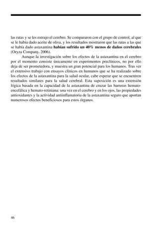 46
las ratas y se les extrajo el cerebro. Se compararon con el grupo de control, al que
se le había dado aceite de oliva, y los resultados mostraron que las ratas a las que
se había dado astaxantina habían sufrido un 40% menos de daños cerebrales
(Oryza Company, 2006).
Aunque la investigación sobre los efectos de la astaxantina en el cerebro
por el momento consiste únicamente en experimentos preclínicos, no por ello
deja de ser prometedora, y muestra un gran potencial para los humanos. Tras ver
el extensivo trabajo con ensayos clínicos en humanos que se ha realizado sobre
los efectos de la astaxantina para la salud ocular, cabe esperar que se encuentren
resultados similares para la salud cerebral. Esta suposición es una extensión
lógica basada en la capacidad de la astaxantina de cruzar las barreras hemato-
encefálica y hemato-retiniana: una vez en el cerebro y en los ojos, las propiedades
antioxidantes y la actividad antiinflamatoria de la astaxantina seguro que aportan
numerosos efectos beneficiosos para estos órganos.
 